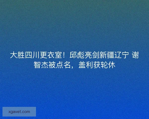 大胜四川更衣室！邱彪亮剑新疆辽宁 谢智杰被点名，盖利获轮休