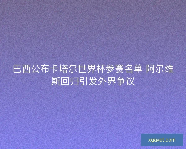 巴西公布卡塔尔世界杯参赛名单 阿尔维斯回归引发外界争议